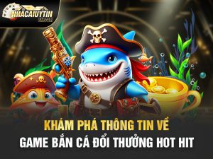 Khám Phá Thông Tin Về Game Bắn Cá Đổi Thưởng Hot Hit